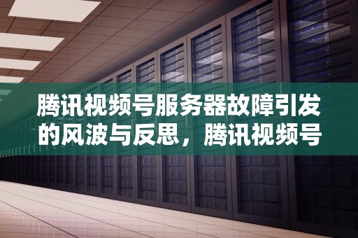 腾讯视频号服务器故障引发的风波与反思，腾讯视频号服务器出问题怎么办