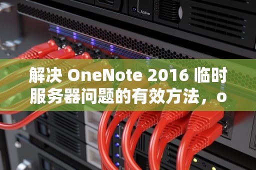 解决 OneNote 2016 临时服务器问题的有效方法，onenote 正在连接到服务