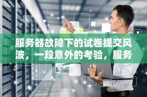 服务器故障下的试卷提交风波，一段意外的考验，服务器出问题提交了试卷还能改吗