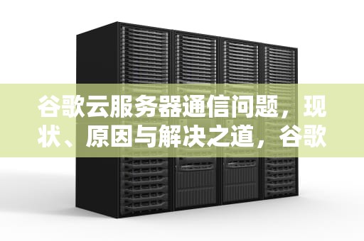 谷歌云服务器通信问题，现状、原因与解决之道，谷歌云服务器出现问题怎么解决