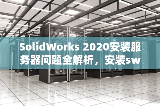 SolidWorks 2020安装服务器问题全解析，安装sw2020服务器无法启动