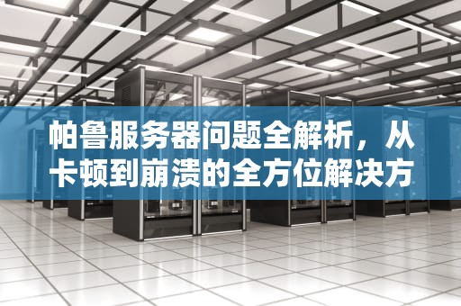 帕鲁服务器问题全解析，从卡顿到崩溃的全方位解决方案，帕鲁服务器问题怎么解决的