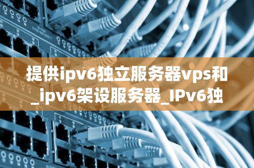 提供ipv6独立服务器vps和_ipv6架设服务器_IPv6独立服务器VPS的优势与应用