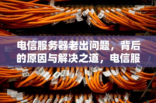 电信服务器老出问题，背后的原因与解决之道，电信服务器老出问题怎么回事