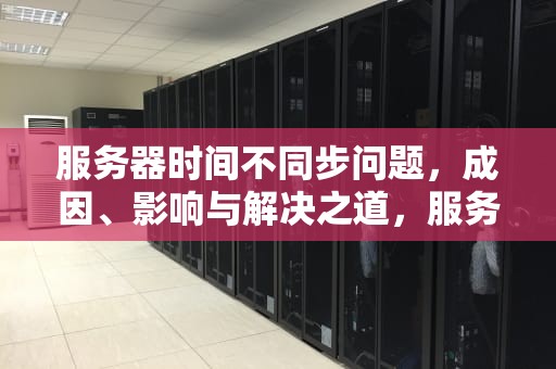 服务器时间不同步问题，成因、影响与解决之道，服务器时间不一致