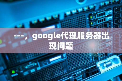 ---，google代理服务器出现问题