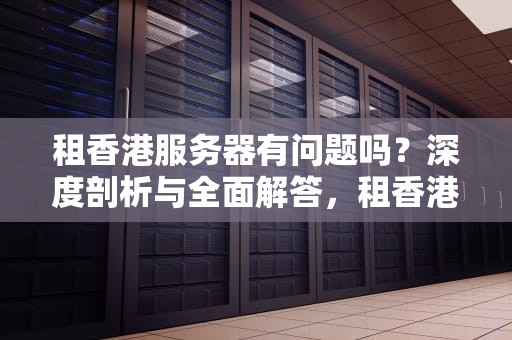 租香港服务器有问题吗？深度剖析与全面解答，租香港服务器有问题吗知乎