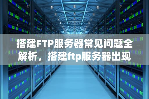 搭建FTP服务器常见问题全解析，搭建ftp服务器出现的问题有哪些