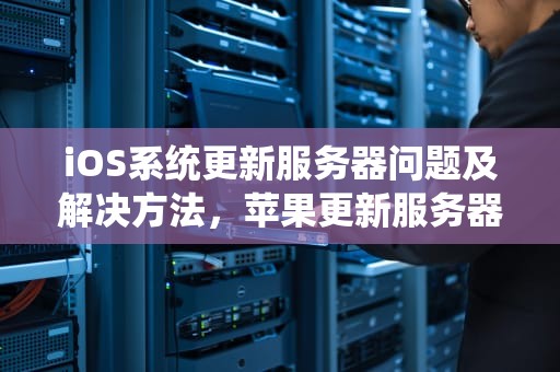 iOS系统更新服务器问题及解决方法，苹果更新服务器