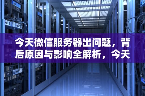 今天微信服务器出问题，背后原因与影响全解析，今天微信服务器出问题怎么回事