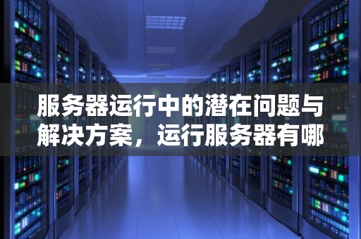 服务器运行中的潜在问题与解决方案，运行服务器有哪些问题吗知乎