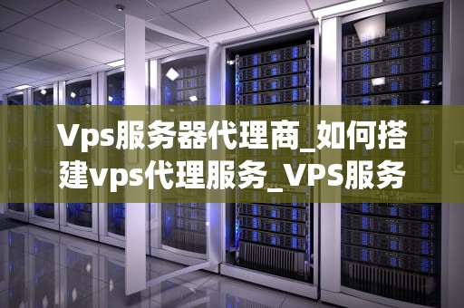 Vps服务器代理商_如何搭建vps代理服务_VPS服务器代理商的重要性和选择标准