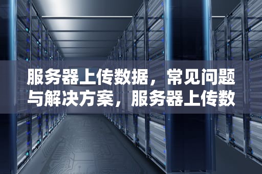 服务器上传数据，常见问题与解决方案，服务器上传数据有问题吗怎么解决