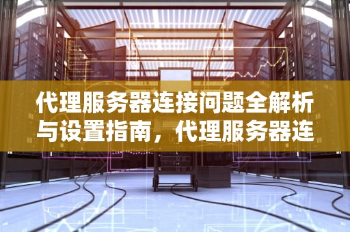 代理服务器连接问题全解析与设置指南，代理服务器连接问题设置方法