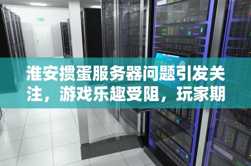 淮安掼蛋服务器问题引发关注，游戏乐趣受阻，玩家期待改善，淮安掼蛋服务器上不了怎么回事