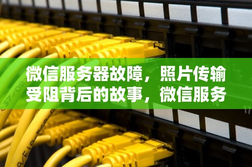 微信服务器故障，照片传输受阻背后的故事，微信服务器出问题照片怎么处理