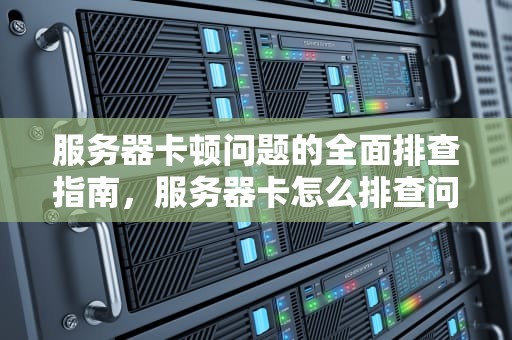 服务器卡顿问题的全面排查指南，服务器卡怎么排查问题的