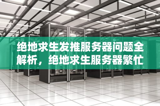 绝地求生发推服务器问题全解析，绝地求生服务器繁忙上不去怎么办发生错误