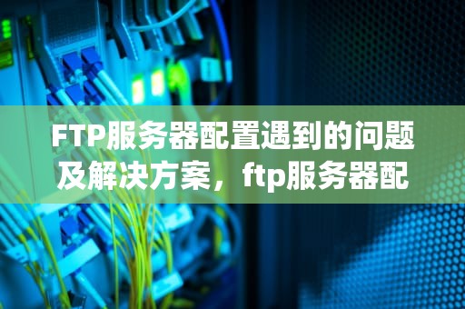 FTP服务器配置遇到的问题及解决方案，ftp服务器配置遇到的问题有哪些