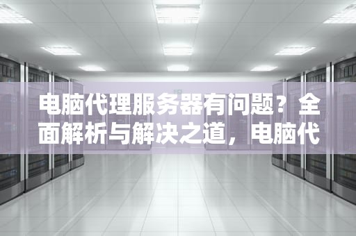 电脑代理服务器有问题？全面解析与解决之道，电脑代理服务器有问题无法联网