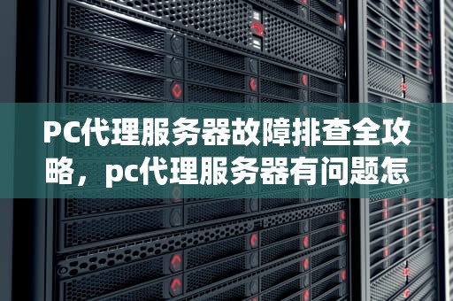 PC代理服务器故障排查全攻略，pc代理服务器有问题怎么解决
