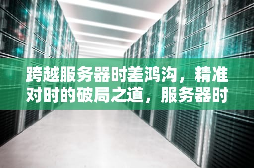 跨越服务器时差鸿沟，精准对时的破局之道，服务器时差问题怎么办啊