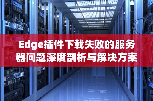 Edge插件下载失败的服务器问题深度剖析与解决方案，edge插件下载失败服务器问题怎么解决