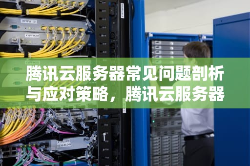 腾讯云服务器常见问题剖析与应对策略，腾讯云服务器出现的问题有哪些