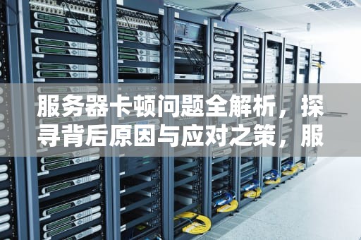 服务器卡顿问题全解析，探寻背后原因与应对之策，服务器卡是什么问题啊
