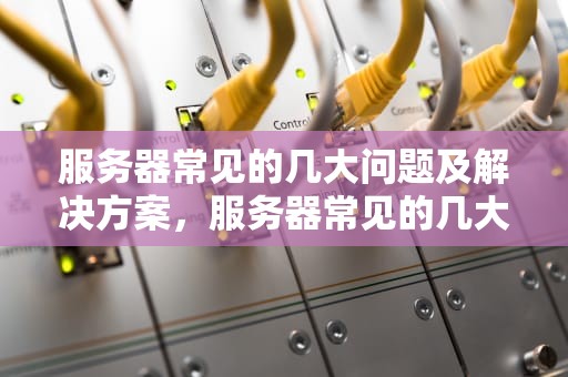 服务器常见的几大问题及解决方案，服务器常见的几大问题有哪些