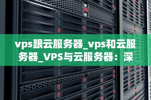 vps跟云服务器_vps和云服务器_VPS与云服务器：深入理解两种主流的互联网主机服务