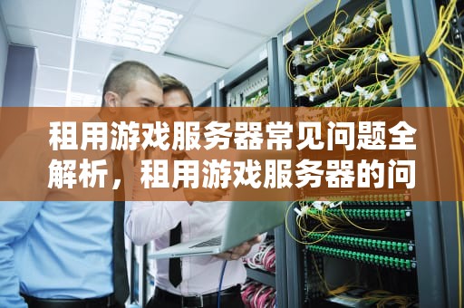 租用游戏服务器常见问题全解析，租用游戏服务器的问题有哪些