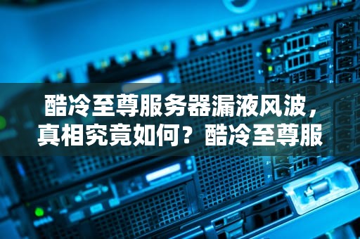 酷冷至尊服务器漏液风波，真相究竟如何？酷冷至尊服务器出问题了吗