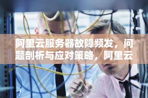 阿里云服务器故障频发，问题剖析与应对策略，阿里云服务器经常出问题怎么办