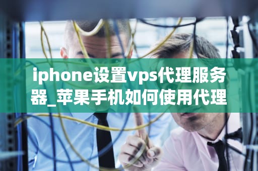 iphone设置vps代理服务器_苹果手机如何使用代理服务器_iPhone设置VPS代理服务器的步骤与注意事项