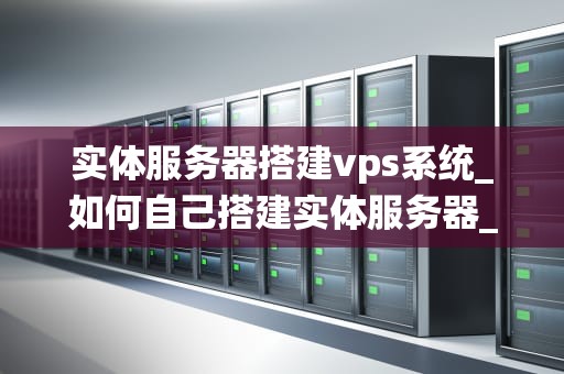 实体服务器搭建vps系统_如何自己搭建实体服务器_实体服务器搭建VPS系统的详细步骤与注意事项