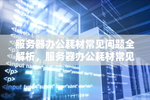 服务器办公耗材常见问题全解析，服务器办公耗材常见问题有哪些