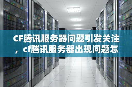 CF腾讯服务器问题引发关注，cf腾讯服务器出现问题怎么解决