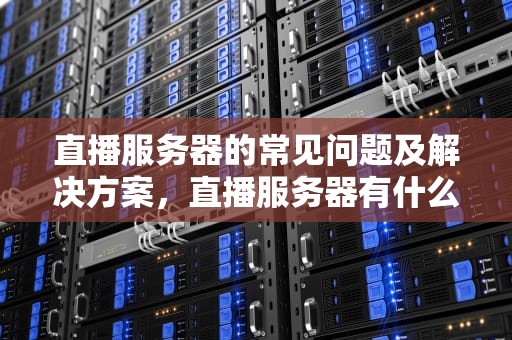 直播服务器的常见问题及解决方案，直播服务器有什么问题吗