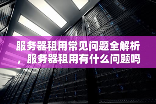 服务器租用常见问题全解析，服务器租用有什么问题吗