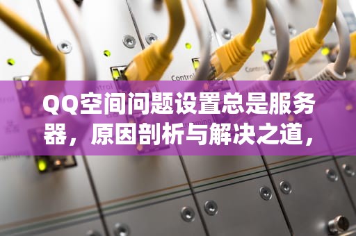 QQ空间问题设置总是服务器，原因剖析与解决之道，qq空间问题设置总是服务器错误