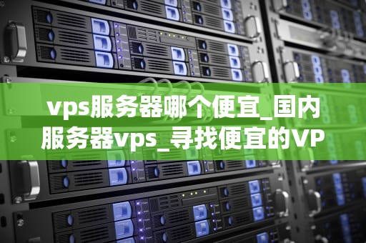 vps服务器哪个便宜_国内服务器vps_寻找便宜的VPS服务器：全面比较与分析