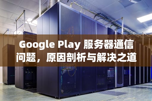 Google Play 服务器通信问题，原因剖析与解决之道，googleplay服务器通信出现问题怎么办