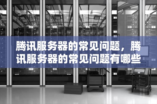 腾讯服务器的常见问题，腾讯服务器的常见问题有哪些