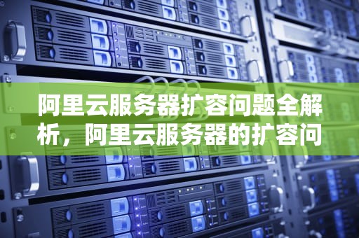 阿里云服务器扩容问题全解析，阿里云服务器的扩容问题有哪些