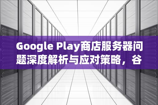 Google Play商店服务器问题深度解析与应对策略，谷歌play商店服务器错误