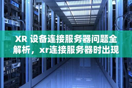 XR 设备连接服务器问题全解析，xr连接服务器时出现问题