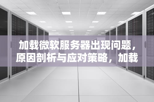 加载微软服务器出现问题，原因剖析与应对策略，加载微软服务器出现问题怎么解决