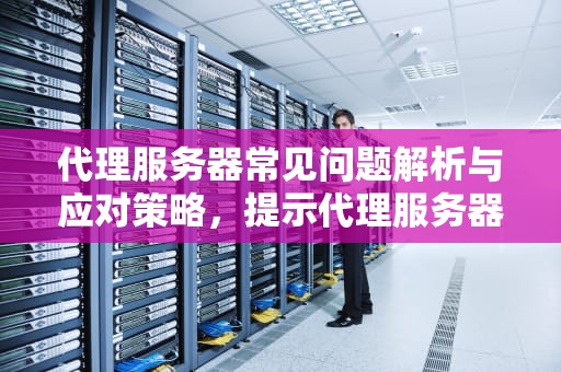 代理服务器常见问题解析与应对策略，提示代理服务器有问题,打不开网页
