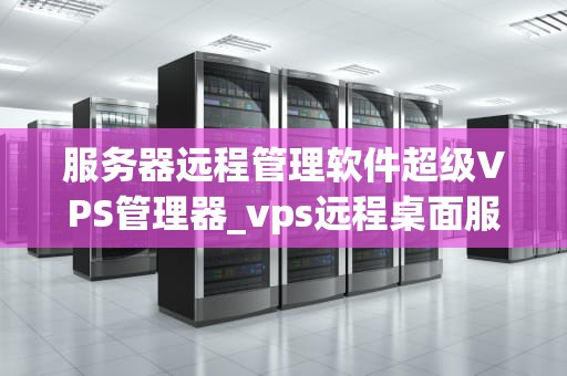 服务器远程管理软件超级VPS管理器_vps远程桌面服务器超级vps管理器_服务器远程管理软件超级VPS管理器的深度解析